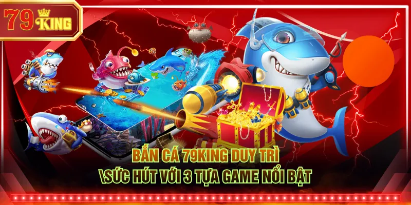 Bắn cá 79KING duy trì sức hút với 3 tựa game nổi bật